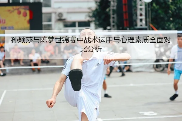 孙颖莎与陈梦世锦赛中战术运用与心理素质全面对比分析